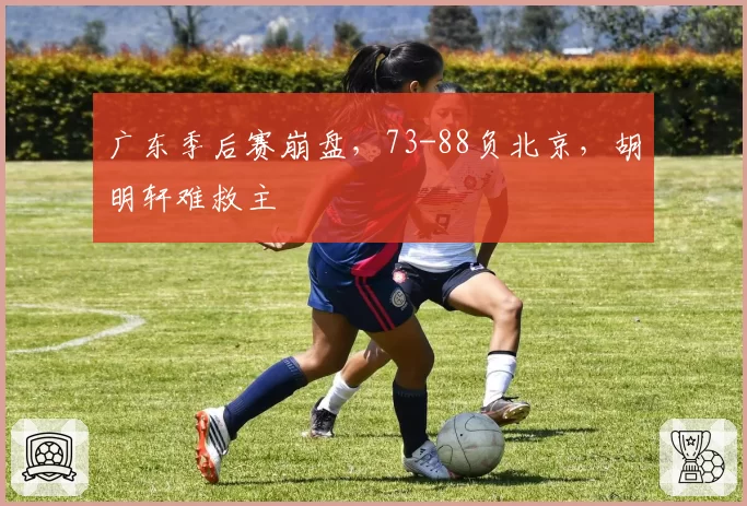 广东季后赛崩盘，73-88负北京，胡明轩难救主