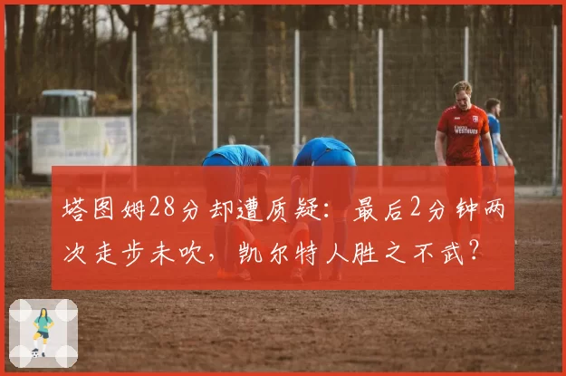 塔图姆28分却遭质疑：最后2分钟两次走步未吹，凯尔特人胜之不武？
