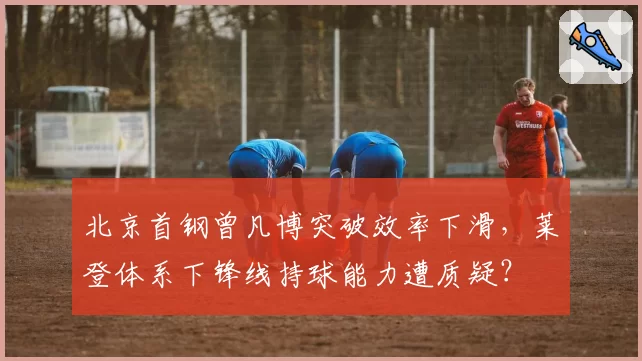 北京首钢曾凡博突破效率下滑,莱登体系下锋线持球能力遭质疑?