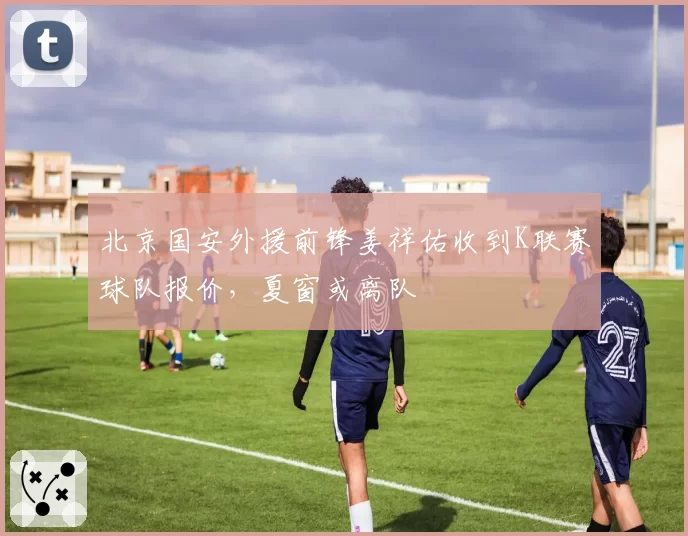 北京国安外援前锋姜祥佑收到K联赛球队报价，夏窗或离队