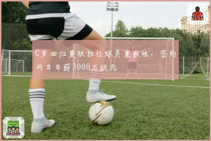 C罗回归曼联担任球员兼教练,签约两年年薪3000万欧元