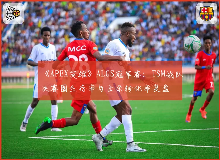 《APEX英雄》ALGS冠军赛：TSM战队决赛圈生存率与击杀转化率复盘