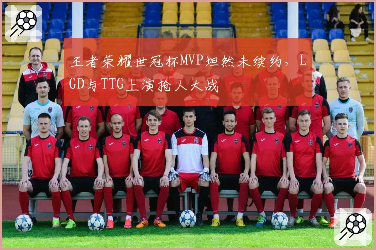 王者荣耀世冠杯MVP坦然未续约，LGD与TTG上演抢人大战